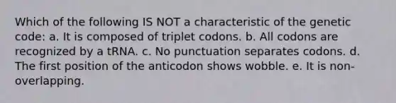 Which of the following IS NOT a characteristic of the genetic code: a. It is composed of triplet codons. b. All codons are recognized by a tRNA. c. No punctuation separates codons. d. The first position of the anticodon shows wobble. e. It is non-overlapping.