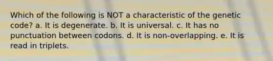 Which of the following is NOT a characteristic of the genetic code? a. It is degenerate. b. It is universal. c. It has no punctuation between codons. d. It is non-overlapping. e. It is read in triplets.