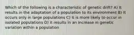 Which of the following is a characteristic of genetic drift? A) It results in the adaptation of a population to its environment B) It occurs only in large populations C) It is more likely to occur in isolated populations D) It results in an increase in genetic variation within a population