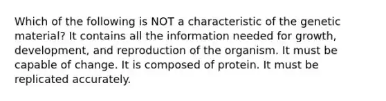 Which of the following is NOT a characteristic of the genetic material? It contains all the information needed for growth, development, and reproduction of the organism. It must be capable of change. It is composed of protein. It must be replicated accurately.