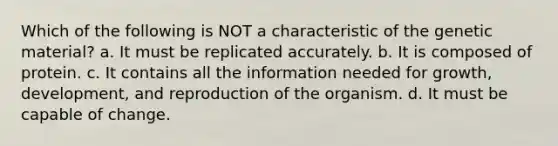 Which of the following is NOT a characteristic of the genetic material? a. It must be replicated accurately. b. It is composed of protein. c. It contains all the information needed for growth, development, and reproduction of the organism. d. It must be capable of change.