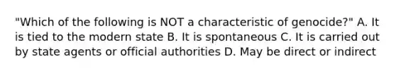 "Which of the following is NOT a characteristic of genocide?" A. It is tied to the modern state B. It is spontaneous C. It is carried out by state agents or official authorities D. May be direct or indirect