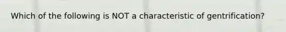 Which of the following is NOT a characteristic of gentrification?