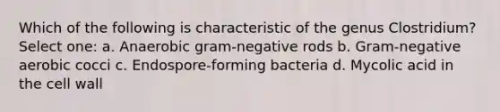 Which of the following is characteristic of the genus Clostridium? Select one: a. Anaerobic gram-negative rods b. Gram-negative aerobic cocci c. Endospore-forming bacteria d. Mycolic acid in the cell wall