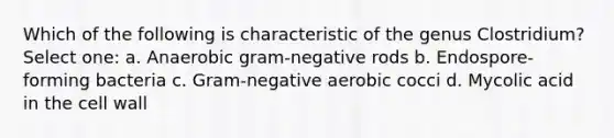 Which of the following is characteristic of the genus Clostridium? Select one: a. Anaerobic gram-negative rods b. Endospore-forming bacteria c. Gram-negative aerobic cocci d. Mycolic acid in the cell wall