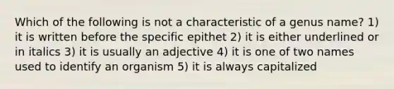 Which of the following is not a characteristic of a genus name? 1) it is written before the specific epithet 2) it is either underlined or in italics 3) it is usually an adjective 4) it is one of two names used to identify an organism 5) it is always capitalized