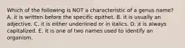 Which of the following is NOT a characteristic of a genus name? A. it is written before the specific epithet. B. it is usually an adjective. C. it is either underlined or in italics. D. it is always capitalized. E. it is one of two names used to identify an organism.