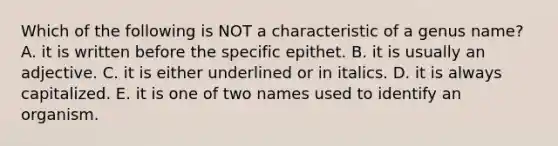 Which of the following is NOT a characteristic of a genus name? A. it is written before the specific epithet. B. it is usually an adjective. C. it is either underlined or in italics. D. it is always capitalized. E. it is one of two names used to identify an organism.