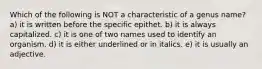 Which of the following is NOT a characteristic of a genus name? a) it is written before the specific epithet. b) it is always capitalized. c) it is one of two names used to identify an organism. d) it is either underlined or in italics. e) it is usually an adjective.