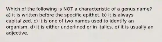 Which of the following is NOT a characteristic of a genus name? a) it is written before the specific epithet. b) it is always capitalized. c) it is one of two names used to identify an organism. d) it is either underlined or in italics. e) it is usually an adjective.