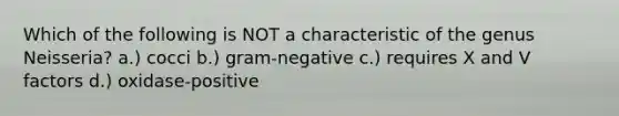 Which of the following is NOT a characteristic of the genus Neisseria? a.) cocci b.) gram-negative c.) requires X and V factors d.) oxidase-positive