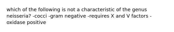 which of the following is not a characteristic of the genus neisseria? -cocci -gram negative -requires X and V factors -oxidase positive