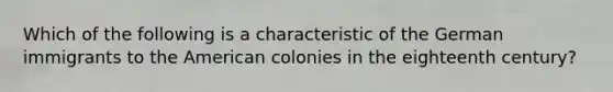 Which of the following is a characteristic of the German immigrants to the American colonies in the eighteenth century?