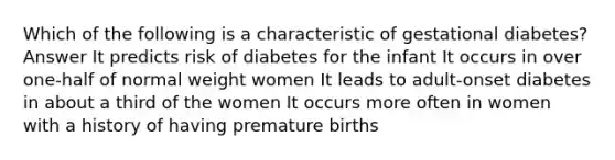 Which of the following is a characteristic of gestational diabetes? Answer It predicts risk of diabetes for the infant It occurs in over one-half of normal weight women It leads to adult-onset diabetes in about a third of the women It occurs more often in women with a history of having premature births