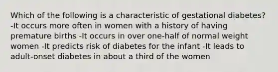 Which of the following is a characteristic of gestational diabetes? -It occurs more often in women with a history of having premature births -It occurs in over one-half of normal weight women -It predicts risk of diabetes for the infant -It leads to adult-onset diabetes in about a third of the women