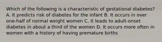 Which of the following is a characteristic of gestational diabetes? A. It predicts risk of diabetes for the infant B. It occurs in over one-half of normal weight women C. It leads to adult-onset diabetes in about a third of the women D. It occurs more often in women with a history of having premature births