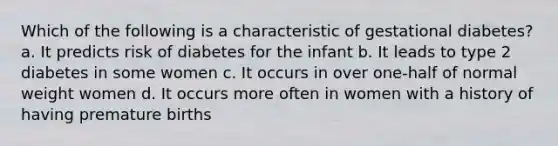 Which of the following is a characteristic of gestational diabetes? a. It predicts risk of diabetes for the infant b. It leads to type 2 diabetes in some women c. It occurs in over one-half of normal weight women d. It occurs more often in women with a history of having premature births