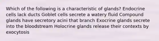 Which of the following is a characteristic of glands? Endocrine cells lack ducts​ Goblet cells secrete a watery fluid Compound glands have secretory acini that branch Exocrine glands secrete into the bloodstream Holocrine glands release their contexts by exocytosis