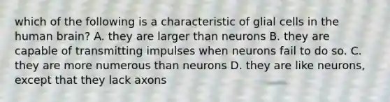 which of the following is a characteristic of glial cells in the human brain? A. they are larger than neurons B. they are capable of transmitting impulses when neurons fail to do so. C. they are more numerous than neurons D. they are like neurons, except that they lack axons