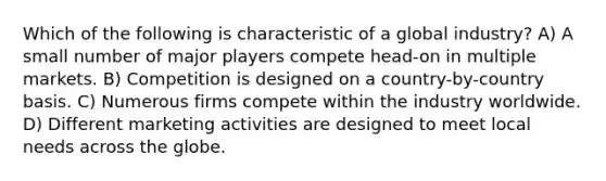 Which of the following is characteristic of a global industry? A) A small number of major players compete head-on in multiple markets. B) Competition is designed on a country-by-country basis. C) Numerous firms compete within the industry worldwide. D) Different marketing activities are designed to meet local needs across the globe.