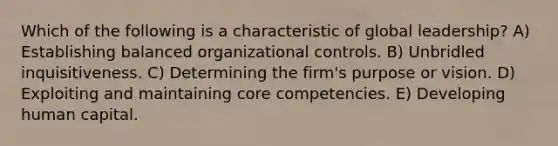 Which of the following is a characteristic of global leadership? A) Establishing balanced organizational controls. B) Unbridled inquisitiveness. C) Determining the firm's purpose or vision. D) Exploiting and maintaining core competencies. E) Developing human capital.