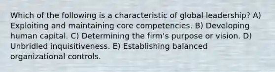 Which of the following is a characteristic of global leadership? A) Exploiting and maintaining core competencies. B) Developing human capital. C) Determining the firm's purpose or vision. D) Unbridled inquisitiveness. E) Establishing balanced organizational controls.