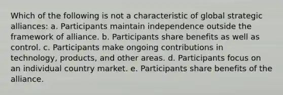 Which of the following is not a characteristic of global strategic alliances: a. Participants maintain independence outside the framework of alliance. b. Participants share benefits as well as control. c. Participants make ongoing contributions in technology, products, and other areas. d. Participants focus on an individual country market. e. Participants share benefits of the alliance.