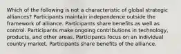 Which of the following is not a characteristic of global strategic alliances? Participants maintain independence outside the framework of alliance. Participants share benefits as well as control. Participants make ongoing contributions in technology, products, and other areas. Participants focus on an individual country market. Participants share benefits of the alliance.