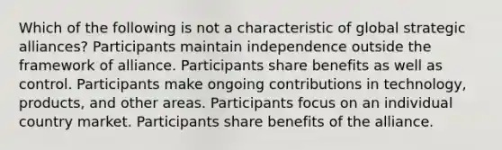 Which of the following is not a characteristic of global strategic alliances? Participants maintain independence outside the framework of alliance. Participants share benefits as well as control. Participants make ongoing contributions in technology, products, and other areas. Participants focus on an individual country market. Participants share benefits of the alliance.