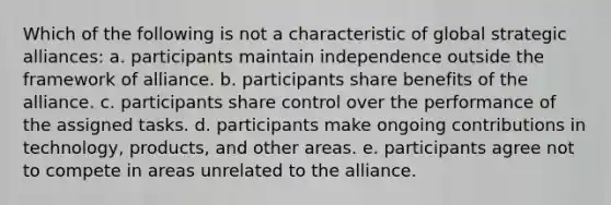 Which of the following is not a characteristic of global strategic alliances: a. participants maintain independence outside the framework of alliance. b. participants share benefits of the alliance. c. participants share control over the performance of the assigned tasks. d. participants make ongoing contributions in technology, products, and other areas. e. participants agree not to compete in areas unrelated to the alliance.