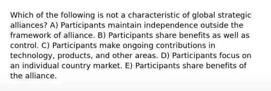 Which of the following is not a characteristic of global strategic alliances? A) Participants maintain independence outside the framework of alliance. B) Participants share benefits as well as control. C) Participants make ongoing contributions in technology, products, and other areas. D) Participants focus on an individual country market. E) Participants share benefits of the alliance.