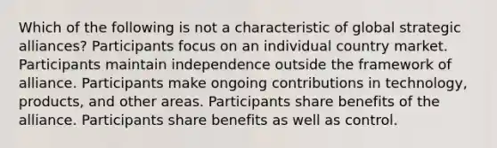 Which of the following is not a characteristic of global strategic alliances? Participants focus on an individual country market. Participants maintain independence outside the framework of alliance. Participants make ongoing contributions in technology, products, and other areas. Participants share benefits of the alliance. Participants share benefits as well as control.