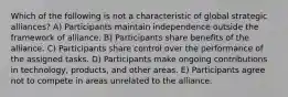 Which of the following is not a characteristic of global strategic alliances? A) Participants maintain independence outside the framework of alliance. B) Participants share benefits of the alliance. C) Participants share control over the performance of the assigned tasks. D) Participants make ongoing contributions in technology, products, and other areas. E) Participants agree not to compete in areas unrelated to the alliance.