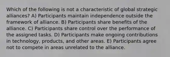 Which of the following is not a characteristic of global strategic alliances? A) Participants maintain independence outside the framework of alliance. B) Participants share benefits of the alliance. C) Participants share control over the performance of the assigned tasks. D) Participants make ongoing contributions in technology, products, and other areas. E) Participants agree not to compete in areas unrelated to the alliance.