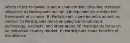 Which of the following is not a characteristic of global strategic alliances? A) Participants maintain independence outside the framework of alliance. B) Participants share benefits as well as control. C) Participants make ongoing contributions in technology, products, and other areas. D) Participants focus on an individual country market. E) Participants share benefits of the alliance