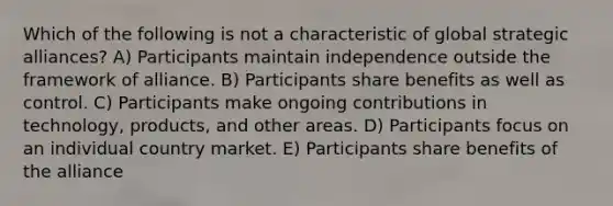 Which of the following is not a characteristic of global strategic alliances? A) Participants maintain independence outside the framework of alliance. B) Participants share benefits as well as control. C) Participants make ongoing contributions in technology, products, and other areas. D) Participants focus on an individual country market. E) Participants share benefits of the alliance