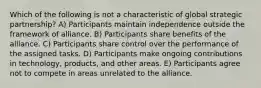 Which of the following is not a characteristic of global strategic partnership? A) Participants maintain independence outside the framework of alliance. B) Participants share benefits of the alliance. C) Participants share control over the performance of the assigned tasks. D) Participants make ongoing contributions in technology, products, and other areas. E) Participants agree not to compete in areas unrelated to the alliance.