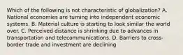 Which of the following is not characteristic of globalization? A. National economies are turning into independent economic systems. B. Material culture is starting to look similar the world over. C. Perceived distance is shrinking due to advances in transportation and telecommunications. D. Barriers to cross-border trade and investment are declining