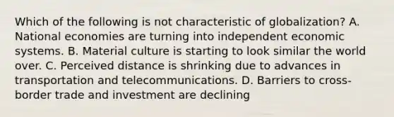 Which of the following is not characteristic of globalization? A. National economies are turning into independent economic systems. B. Material culture is starting to look similar the world over. C. Perceived distance is shrinking due to advances in transportation and telecommunications. D. Barriers to cross-border trade and investment are declining