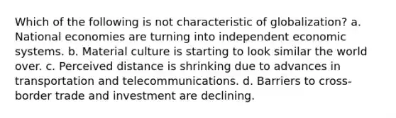 Which of the following is not characteristic of globalization? a. National economies are turning into independent economic systems. b. Material culture is starting to look similar the world over. c. Perceived distance is shrinking due to advances in transportation and telecommunications. d. Barriers to cross-border trade and investment are declining.