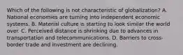 Which of the following is not characteristic of globalization? A. National economies are turning into independent economic systems. B. Material culture is starting to look similar the world over. C. Perceived distance is shrinking due to advances in transportation and telecommunications. D. Barriers to cross-border trade and investment are declining.