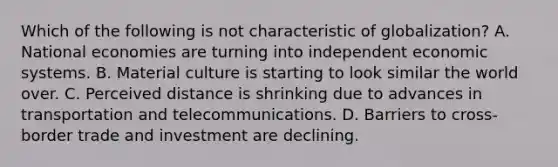 Which of the following is not characteristic of globalization? A. National economies are turning into independent economic systems. B. Material culture is starting to look similar the world over. C. Perceived distance is shrinking due to advances in transportation and telecommunications. D. Barriers to cross-border trade and investment are declining.