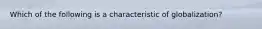 Which of the following is a characteristic of globalization?