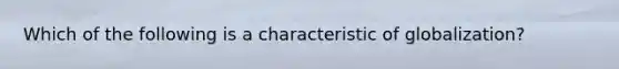 Which of the following is a characteristic of globalization?