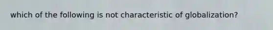 which of the following is not characteristic of globalization?