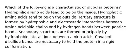 Which of the following is a characteristic of globular proteins? Hydrophilic <a href='https://www.questionai.com/knowledge/k9gb720LCl-amino-acids' class='anchor-knowledge'>amino acids</a> tend to be on the inside. Hydrophobic amino acids tend to be on the outside. <a href='https://www.questionai.com/knowledge/kf06vGllnT-tertiary-structure' class='anchor-knowledge'>tertiary structure</a> is formed by hydrophobic and electrostatic interactions between amino acid side chains and by hydrogen bonds between peptide bonds. <a href='https://www.questionai.com/knowledge/kRddrCuqpV-secondary-structure' class='anchor-knowledge'>secondary structure</a>s are formed principally by hydrophobic interactions between amino acids. Covalent disulfide bonds are necessary to hold the protein in a rigid conformation.