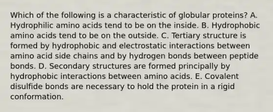 Which of the following is a characteristic of globular proteins? A. Hydrophilic amino acids tend to be on the inside. B. Hydrophobic amino acids tend to be on the outside. C. Tertiary structure is formed by hydrophobic and electrostatic interactions between amino acid side chains and by hydrogen bonds between peptide bonds. D. Secondary structures are formed principally by hydrophobic interactions between amino acids. E. Covalent disulfide bonds are necessary to hold the protein in a rigid conformation.