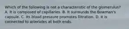 Which of the following is not a characteristic of the glomerulus? A. It is composed of capillaries. B. It surrounds the Bowman's capsule. C. Its blood pressure promotes filtration. D. It is connected to arterioles at both ends.