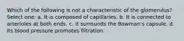 Which of the following is not a characteristic of the glomerulus? Select one: a. It is composed of capillaries. b. It is connected to arterioles at both ends. c. It surrounds the Bowman's capsule. d. Its blood pressure promotes filtration.