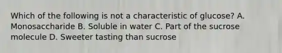 Which of the following is not a characteristic of glucose? A. Monosaccharide B. Soluble in water C. Part of the sucrose molecule D. Sweeter tasting than sucrose